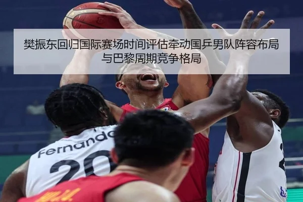 樊振东回归国际赛场时间评估牵动国乒男队阵容布局与巴黎周期竞争格局